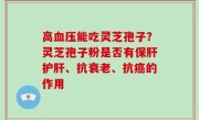高血压能吃灵芝孢子？灵芝孢子粉是否有保肝护肝、抗衰老、抗癌的作用