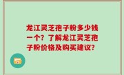 龙江灵芝孢子粉多少钱一个？了解龙江灵芝孢子粉价格及购买建议？