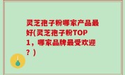灵芝孢子粉哪家产品最好(灵芝孢子粉TOP1，哪家品牌最受欢迎？)
