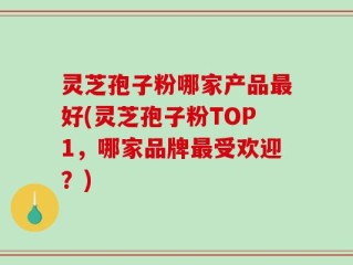 灵芝孢子粉哪家产品最好(灵芝孢子粉TOP1，哪家品牌最受欢迎？)