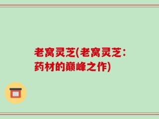 老窝灵芝(老窝灵芝：药材的巅峰之作)