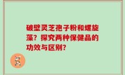 破壁灵芝孢子粉和螺旋藻？探究两种保健品的功效与区别？