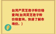台湾产灵芝孢子粉价格查询(台湾灵芝孢子粉价格查询，快速了解市场价。)
