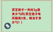灵芝孢子一天吃2g是多少勺药(灵芝孢子每天服用2克，相当于多少勺？)