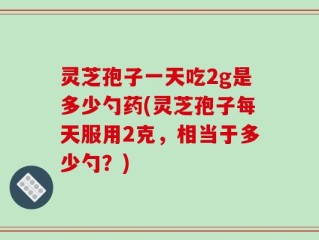 灵芝孢子一天吃2g是多少勺药(灵芝孢子每天服用2克，相当于多少勺？)