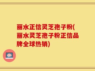 丽水正信灵芝孢子粉(丽水灵芝孢子粉正信品牌全球热销)