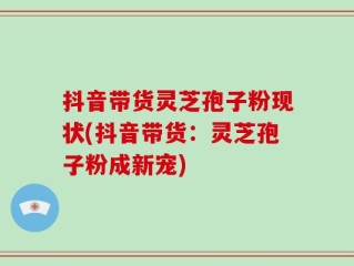 抖音带货灵芝孢子粉现状(抖音带货：灵芝孢子粉成新宠)