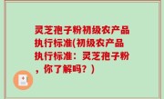 灵芝孢子粉初级农产品执行标准(初级农产品执行标准：灵芝孢子粉，你了解吗？)