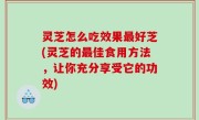 灵芝怎么吃效果最好芝(灵芝的最佳食用方法，让你充分享受它的功效)