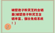 破壁孢子粉灵芝的含硒量(破壁孢子粉灵芝含硒丰富，强壮免疫系统！)