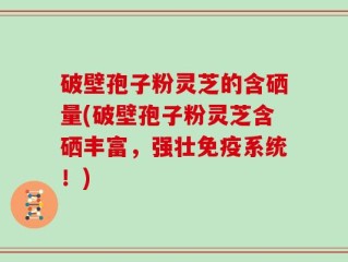 破壁孢子粉灵芝的含硒量(破壁孢子粉灵芝含硒丰富，强壮免疫系统！)