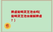 脾虚能喝灵芝泡水吗(能喝灵芝泡水缓解脾虚？)