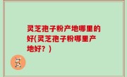 灵芝孢子粉产地哪里的好(灵芝孢子粉哪里产地好？)