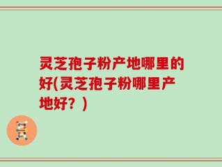 灵芝孢子粉产地哪里的好(灵芝孢子粉哪里产地好？)