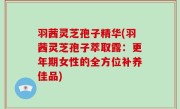 羽茜灵芝孢子精华(羽茜灵芝孢子萃取露：更年期女性的全方位补养佳品)