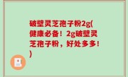 破壁灵芝孢子粉2g(健康必备！2g破壁灵芝孢子粉，好处多多！)
