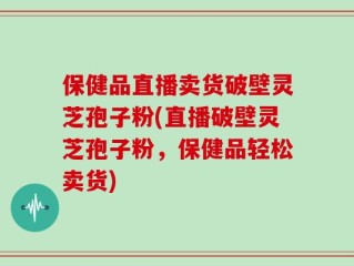 保健品直播卖货破壁灵芝孢子粉(直播破壁灵芝孢子粉，保健品轻松卖货)