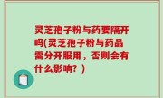 灵芝孢子粉与药要隔开吗(灵芝孢子粉与药品需分开服用，否则会有什么影响？)