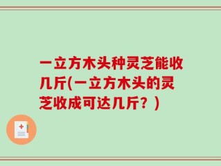 一立方木头种灵芝能收几斤(一立方木头的灵芝收成可达几斤？)