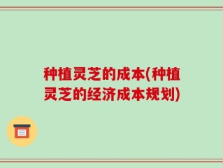 种植灵芝的成本(种植灵芝的经济成本规划)