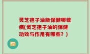 灵芝孢子油能保健哪些病(灵芝孢子油的保健功效与作用有哪些？)
