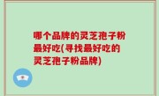 哪个品牌的灵芝孢子粉最好吃(寻找最好吃的灵芝孢子粉品牌)