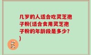 几岁的人适合吃灵芝孢子粉(适合食用灵芝孢子粉的年龄段是多少？)