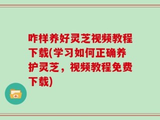 咋样养好灵芝视频教程下载(学习如何正确养护灵芝，视频教程免费下载)