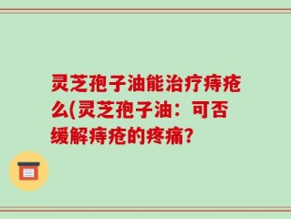 灵芝孢子油能治疗痔疮么(灵芝孢子油：可否缓解痔疮的疼痛？
