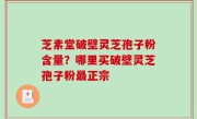 芝素堂破壁灵芝孢子粉含量？哪里买破壁灵芝孢子粉最正宗