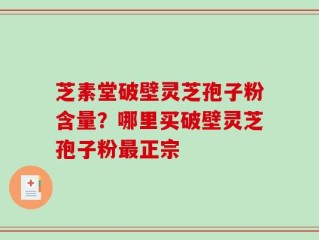 芝素堂破壁灵芝孢子粉含量？哪里买破壁灵芝孢子粉最正宗