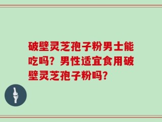 破壁灵芝孢子粉男士能吃吗？男性适宜食用破壁灵芝孢子粉吗？