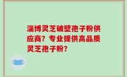 淄博灵芝破壁孢子粉供应商？专业提供高品质灵芝孢子粉？