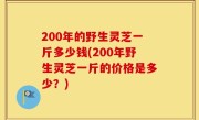 200年的野生灵芝一斤多少钱(200年野生灵芝一斤的价格是多少？)