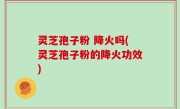 灵芝孢子粉 降火吗(灵芝孢子粉的降火功效)