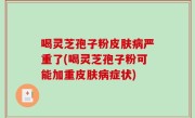 喝灵芝孢子粉皮肤病严重了(喝灵芝孢子粉可能加重皮肤病症状)