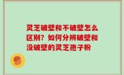 灵芝破壁和不破壁怎么区别？如何分辨破壁和没破壁的灵芝孢子粉