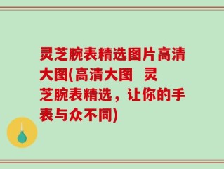 灵芝腕表精选图片高清大图(高清大图  灵芝腕表精选，让你的手表与众不同)