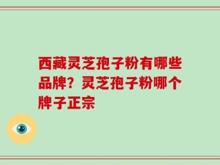 西藏灵芝孢子粉有哪些品牌？灵芝孢子粉哪个牌子正宗