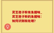 灵芝孢子粉有鱼腥味_灵芝孢子粉的鱼腥味：如何识别和处理？