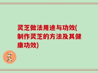 灵芝做法用途与功效(制作灵芝的方法及其健康功效)
