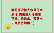 樱花原液极光水灵芝水测评(美肌达人评测樱花液、极光水、灵芝水，用后感如何？)