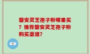 磐安灵芝孢子粉哪里买？推荐磐安灵芝孢子粉购买渠道？