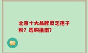 北京十大品牌灵芝孢子粉？选购指南？