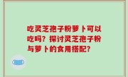 吃灵芝孢子粉萝卜可以吃吗？探讨灵芝孢子粉与萝卜的食用搭配？