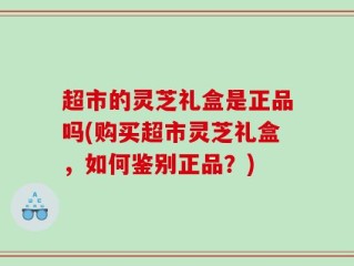 超市的灵芝礼盒是正品吗(购买超市灵芝礼盒，如何鉴别正品？)