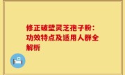 修正破壁灵芝孢子粉：功效特点及适用人群全解析