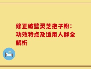 修正破壁灵芝孢子粉：功效特点及适用人群全解析