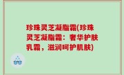 珍珠灵芝凝脂霜(珍珠灵芝凝脂霜：奢华护肤乳霜，滋润呵护肌肤)