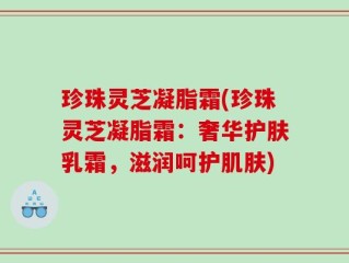 珍珠灵芝凝脂霜(珍珠灵芝凝脂霜：奢华护肤乳霜，滋润呵护肌肤)